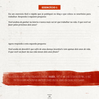 14
EXERCÍCIO 1
Eis um exercício fácil e rápido que já publiquei no blog e que coloca os neurônios para
trabalhar. Responda à seguinte pergunta:
Você acabou de ganhar na loteria e nunca mais vai ter que trabalhar na vida. O que você vai
fazer pelos próximos dois anos?
..........................................................................................................................................................................
..........................................................................................................................................................................
..........................................................................................................................................................................
..........................................................................................................................................................................
Agora responda a esta segunda pergunta:
Você acaba de descobrir que sofre de uma doença incurável e tem apenas dois anos de vida.
O que você vai fazer da sua vida nesses dois anos finais?
..........................................................................................................................................................................
..........................................................................................................................................................................
..........................................................................................................................................................................
..........................................................................................................................................................................
Se a sua resposta para as duas perguntas é a mesma, parabéns, você já sabe qual é a sua paixão! Mas, se você
tevedificuldadeemencontrarumarespostamaisprecisa,vamoscontinuarinvestigando...
 