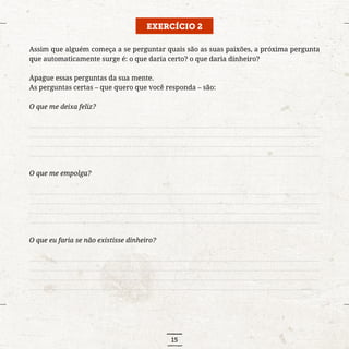 15
EXERCÍCIO 2
Assim que alguém começa a se perguntar quais são as suas paixões, a próxima pergunta
que automaticamente surge é: o que daria certo? o que daria dinheiro?
Apague essas perguntas da sua mente.
As perguntas certas – que quero que você responda – são:
O que me deixa feliz?
..........................................................................................................................................................................
..........................................................................................................................................................................
..........................................................................................................................................................................
..........................................................................................................................................................................
O que me empolga?
..........................................................................................................................................................................
..........................................................................................................................................................................
..........................................................................................................................................................................
..........................................................................................................................................................................
O que eu faria se não existisse dinheiro?
..........................................................................................................................................................................
..........................................................................................................................................................................
..........................................................................................................................................................................
..........................................................................................................................................................................
 