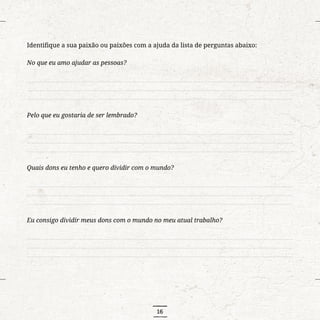 16
Identifique a sua paixão ou paixões com a ajuda da lista de perguntas abaixo:
No que eu amo ajudar as pessoas?
..........................................................................................................................................................................
..........................................................................................................................................................................
..........................................................................................................................................................................
Pelo que eu gostaria de ser lembrado?
..........................................................................................................................................................................
..........................................................................................................................................................................
..........................................................................................................................................................................
Quais dons eu tenho e quero dividir com o mundo?
..........................................................................................................................................................................
..........................................................................................................................................................................
..........................................................................................................................................................................
Eu consigo dividir meus dons com o mundo no meu atual trabalho?
..........................................................................................................................................................................
..........................................................................................................................................................................
..........................................................................................................................................................................
 