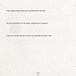 17
O que meus amigos acham que eu poderia fazer da vida?
..........................................................................................................................................................................
..........................................................................................................................................................................
..........................................................................................................................................................................
No que eu sou bom? (se não souber, pergunte pra 5 amigos!)
..........................................................................................................................................................................
..........................................................................................................................................................................
..........................................................................................................................................................................
O que meu coração diz que eu devia estar fazendo da minha vida?
..........................................................................................................................................................................
..........................................................................................................................................................................
..........................................................................................................................................................................
 