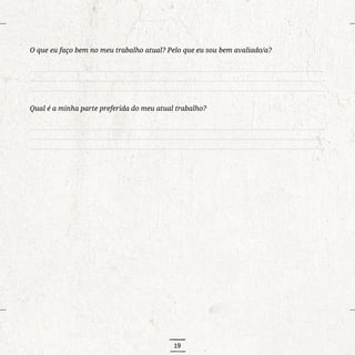 19
O que eu faço bem no meu trabalho atual? Pelo que eu sou bem avaliado/a?
..........................................................................................................................................................................
..........................................................................................................................................................................
..........................................................................................................................................................................
Qual é a minha parte preferida do meu atual trabalho?
..........................................................................................................................................................................
..........................................................................................................................................................................
..........................................................................................................................................................................
 