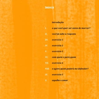 2
		introdução
I.	 	 o que você quer ser antes de morrer?
II.	 	 você já sabe a resposta
III.		 exercício 1
IV.	 	 exercício 2
V.		 exercício 3
VI.		 com quem e para quem
VII.	 exercício 4
VIII.	 e agora quem poderá me defender?
IX.		 exercício 5
X.		 espalhe o amor
ÍNDICE
 