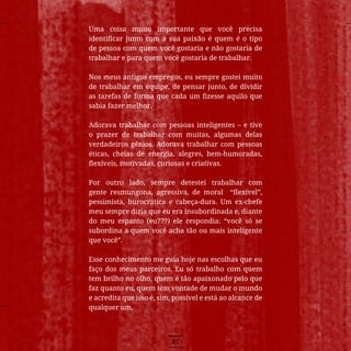 21
Uma coisa muito importante que você precisa
identificar junto com a sua paixão é quem é o tipo
de pessoa com quem você gostaria e não gostaria de
trabalhar e para quem você gostaria de trabalhar.
Nos meus antigos empregos, eu sempre gostei muito
de trabalhar em equipe, de pensar junto, de dividir
as tarefas de forma que cada um fizesse aquilo que
sabia fazer melhor.
Adorava trabalhar com pessoas inteligentes – e tive
o prazer de trabalhar com muitas, algumas delas
verdadeiros gênios. Adorava trabalhar com pessoas
éticas, cheias de energia, alegres, bem-humoradas,
flexíveis, motivadas, curiosas e criativas.
Por outro lado, sempre detestei trabalhar com
gente resmungona, agressiva, de moral “flexível”,
pessimista, burocrática e cabeça-dura. Um ex-chefe
meu sempre dizia que eu era insubordinada e, diante
do meu espanto (eu???) ele respondia: “você só se
subordina a quem você acha tão ou mais inteligente
que você”.
Esse conhecimento me guia hoje nas escolhas que eu
faço dos meus parceiros. Eu só trabalho com quem
tem brilho no olho, quem é tão apaixonado pelo que
faz quanto eu, quem tem vontade de mudar o mundo
e acredita que isso é, sim, possível e está ao alcance de
qualquer um.
 