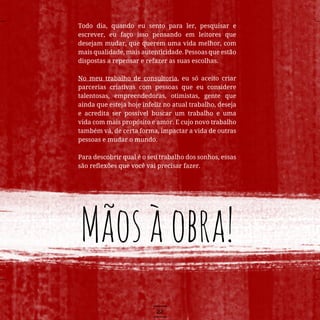 22
Todo dia, quando eu sento para ler, pesquisar e
escrever, eu faço isso pensando em leitores que
desejam mudar, que querem uma vida melhor, com
mais qualidade, mais autenticidade. Pessoas que estão
dispostas a repensar e refazer as suas escolhas.
No meu trabalho de consultoria, eu só aceito criar
parcerias criativas com pessoas que eu considere
talentosas, empreendedoras, otimistas, gente que
ainda que esteja hoje infeliz no atual trabalho, deseja
e acredita ser possível buscar um trabalho e uma
vida com mais propósito e amor. E cujo novo trabalho
também vá, de certa forma, impactar a vida de outras
pessoas e mudar o mundo.
Para descobrir qual é o seu trabalho dos sonhos, essas
são reflexões que você vai precisar fazer.
Mãosàobra!
 