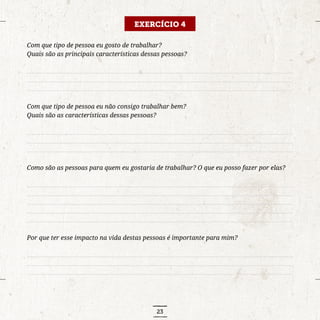 23
EXERCÍCIO 4
Com que tipo de pessoa eu gosto de trabalhar?
Quais são as principais características dessas pessoas?
..........................................................................................................................................................................
..........................................................................................................................................................................
..........................................................................................................................................................................
Com que tipo de pessoa eu não consigo trabalhar bem?
Quais são as características dessas pessoas?
..........................................................................................................................................................................
..........................................................................................................................................................................
..........................................................................................................................................................................
Como são as pessoas para quem eu gostaria de trabalhar? O que eu posso fazer por elas?
..........................................................................................................................................................................
..........................................................................................................................................................................
..........................................................................................................................................................................
..........................................................................................................................................................................
..........................................................................................................................................................................
Por que ter esse impacto na vida destas pessoas é importante para mim?
..........................................................................................................................................................................
..........................................................................................................................................................................
..........................................................................................................................................................................
 