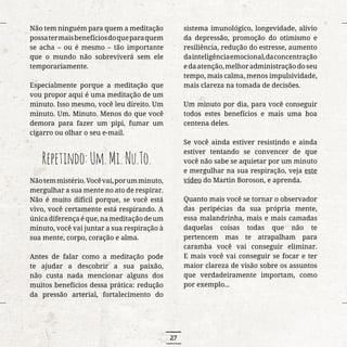 27
Não tem ninguém para quem a meditação
possatermaisbenefíciosdoqueparaquem
se acha – ou é mesmo – tão importante
que o mundo não sobreviverá sem ele
temporariamente.
Especialmente porque a meditação que
vou propor aqui é uma meditação de um
minuto. Isso mesmo, você leu direito. Um
minuto. Um. Minuto. Menos do que você
demora para fazer um pipi, fumar um
cigarro ou olhar o seu e-mail.
Repetindo:Um.Mi.Nu.To.
Nãotemmistério.Vocêvai,porumminuto,
mergulhar a sua mente no ato de respirar.
Não é muito difícil porque, se você está
vivo, você certamente está respirando. A
únicadiferençaéque,nameditaçãodeum
minuto, você vai juntar a sua respiração à
sua mente, corpo, coração e alma.
Antes de falar como a meditação pode
te ajudar a descobrir a sua paixão,
não custa nada mencionar alguns dos
muitos benefícios dessa prática: redução
da pressão arterial, fortalecimento do
sistema imunológico, longevidade, alívio
da depressão, promoção do otimismo e
resiliência, redução do estresse, aumento
dainteligênciaemocional,daconcentração
edaatenção,melhoradministraçãodoseu
tempo, mais calma, menos impulsividade,
mais clareza na tomada de decisões.
Um minuto por dia, para você conseguir
todos estes benefícios e mais uma boa
centena deles.
Se você ainda estiver resistindo e ainda
estiver tentando se convencer de que
você não sabe se aquietar por um minuto
e mergulhar na sua respiração, veja este
vídeo do Martin Boroson, e aprenda.
Quanto mais você se tornar o observador
das peripécias da sua própria mente,
essa malandrinha, mais e mais camadas
daquelas coisas todas que não te
pertencem mas te atrapalham para
caramba você vai conseguir eliminar.
E mais você vai conseguir se focar e ter
maior clareza de visão sobre os assuntos
que verdadeiramente importam, como
por exemplo...
 