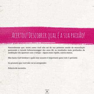 28
...Acertou!Descobrirqualéasuapaixão!
Naturalmente que, assim como você não sai da sua primeira sessão de musculação
parecendo o Arnold Schwarzenegger dos anos 80, os resultados mais profundos da
meditação vão aparecer com o tempo – alguns mais rápido, outros menos.
Mas basta você lembrar o quão esse assunto é importante para você. E persistir.
Eu prometo que você não vai se arrepender.
Palavra de escoteiro.
 