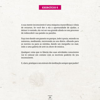 29
EXERCÍCIO 5
A sua mente inconsciente é uma máquina maravilhosa e cheia
de recursos. Se você der a ela a oportunidade de ajudar, a
deixar à vontade, ela vai ser sua grande aliada no seu processo
de redescobrir sua paixão ou paixões.
Faça isso dando um passeio no parque, indo à praia, estando na
natureza, meditando, escrevendo no seu diário, olhando para
as nuvens ou para as estrelas, dando um mergulho no mar,
indo a uma galeria de arte ou show de música.
Qualquer coisa que te liberte das suas atividades conscientes
vai te colocar em contato com os incríveis poderes do seu
inconsciente.
E, claro, pratique o seu minuto de meditação sempre que puder!
 