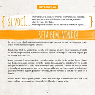 3
Eu escrevi esse e-book pensando especialmente em você. Até porque você se parece muito
muito muito mesmo comigo há um ano.
Em abril de 2012, me vi diante da escolha entre aceitar um novo emprego como advogada
no mundo corporativo ou abandonar meus 15 anos de carreira para trabalhar naquilo que
eu sempre amei: escrever.
Pouco menos de 3 anos antes disso, quando morava em São Paulo, lembro de um dia em
que dirigia meu carro imenso e novinho – como, de regra, era “de bom tom” ter no mundo
em que eu transitava – indo para o trabalho. Meu pai tinha falecido há poucos meses
e, tomada por pensamentos sobre o sentido da vida que inevitavelmente nos dominam
quando perdemos alguém próximo e querido, chorei por todo o caminho de casa até a
Berrini.
Aquela não era a vida que eu queria. Era um bom emprego, numa boa empresa, com bons
empregados e eu ganhava um bom dinheiro. Mas não era para mim.
Quer eliminar a linha que separa o seu trabalho da sua vida...
Quer encontrar um trabalho que te satisfaça e preencha...
Quer ter mais liberdade...
Quer impactar a vida de outras pessoas e deixar um legado...
INTRODUÇÃO
 