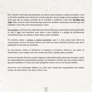 31
Este e-book é oferecido gratuitamente aos leitores que assinam a minha newsletter. Caso
você tenha recebido esse e-book por e-mail, impresso, de um amigo ou por qualquer outra
fonte que não eu mesma, gostaria de te convidar a conhecer o meu site, Escolha Sua
Vida. Nele, escrevo sobre transformação pessoal e escolhas conscientes na busca por um
trabalho e uma vida com mais propósito e amor
Nestapágina,vocêencontra,separadosportemas,linksparaosprincipaistextospublicados
no site, e aqui você descobre mais sobre o meu trabalho e a equipe de profissionais
maravilhosos que me ajudam a fazer desse sonho realidade.
Te convido, ainda, a assinar a minha newsletter, que é o meu canal mais direto de
comunicação e troca com meus leitores, por onde eu envio conteúdo exclusivo que não é
publicado no site nem no Facebook.
Se você gostou, curtiu, se informou, se inspirou, se motivou, cutucou a sua alma ou
ressuscitou o seu coração com esse e-book, por favor, espalhe para o mundo!
Investi um bocado de horas e passei algumas noites debruçada sobre esse material, e optei
por disponibilizá-lo gratuitamente porque eu realmente acredito que um mundo onde as
pessoas trabalhem e vivam com mais propósito e amor vai ser um mundo melhor.
Para levar essa mensagem adiante, eu conto com a ajuda dos superpoderes das mídias
sociais, do boca-a-boca e do amor. Como o seu.
 