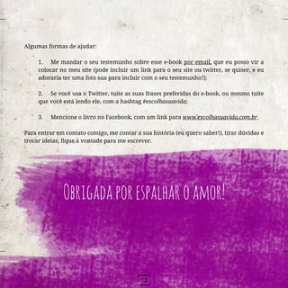32
Algumas formas de ajudar:
1.	 Me mandar o seu testemunho sobre esse e-book por email, que eu posso vir a
colocar no meu site (pode incluir um link para o seu site ou twitter, se quiser, e eu
adoraria ter uma foto sua para incluir com o seu testemunho!);
2.	 Se você usa o Twitter, tuíte as suas frases preferidas do e-book, ou mesmo tuíte
que você está lendo ele, com a hashtag #escolhasuavida;
3.	 Mencione o livro no Facebook, com um link para www.escolhasuavida.com.br.
Para entrar em contato comigo, me contar a sua história (eu quero saber!), tirar dúvidas e
trocar ideias, fique à vontade para me escrever.
Obrigadaporespalharoamor!
 