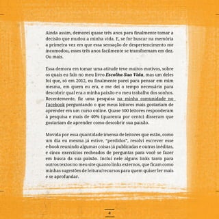 4
Ainda assim, demorei quase três anos para finalmente tomar a
decisão que mudou a minha vida. E, se for buscar na memória
a primeira vez em que essa sensação de despertencimento me
incomodou, esses três anos facilmente se transformam em dez.
Ou mais.
Essa demora em tomar uma atitude teve muitos motivos, sobre
os quais eu falo no meu livro Escolha Sua Vida, mas um deles
foi que, só em 2012, eu finalmente parei para pensar em mim
mesma, em quem eu era, e me dei o tempo necessário para
descobrir qual era a minha paixão e o meu trabalho dos sonhos.
Recentemente, fiz uma pesquisa na minha comunidade no
Facebook perguntando o que meus leitores mais gostariam de
aprender em um curso online. Quase 500 leitores responderam
à pesquisa e mais de 40% (quarenta por cento) disseram que
gostariam de aprender como descobrir sua paixão.
Movida por essa quantidade imensa de leitores que estão, como
um dia eu mesma já estive, “perdidos”, resolvi escrever esse
e-book reunindo algumas coisas já publicadas e outras inéditas,
e cinco exercícios recheados de perguntas para você se fazer
em busca da sua paixão. Incluí nele alguns links tanto para
outros textos no meu site quanto links externos, que ficam como
minhas sugestões de leitura/recursos para quem quiser ler mais
e se aprofundar.
 