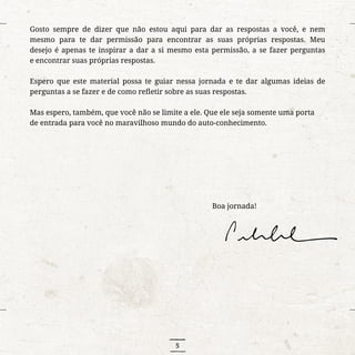 5
Gosto sempre de dizer que não estou aqui para dar as respostas a você, e nem
mesmo para te dar permissão para encontrar as suas próprias respostas. Meu
desejo é apenas te inspirar a dar a si mesmo esta permissão, a se fazer perguntas
e encontrar suas próprias respostas.
Espero que este material possa te guiar nessa jornada e te dar algumas ideias de
perguntas a se fazer e de como refletir sobre as suas respostas.
Mas espero, também, que você não se limite a ele. Que ele seja somente uma porta
de entrada para você no maravilhoso mundo do auto-conhecimento.
															Boa jornada!
 