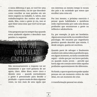 8
A única diferença é que, se você for uma
alma renascentista, vai ter que descobrir
como conciliar as suas paixões em um
único negócio ou trabalho. E, talvez, esse
trabalho/negócio dos sonhos não exista
ainda. Mas, como a gente já viu, isso só
quer dizer uma coisa: que você vai ter que
criá-lo.
Uma pergunta que eu sempre faço quando
estou ajudando alguém a descobrir suas
paixões é a seguinte:
Oquevocê
queriaseraos
cincoedezanos?
Não necessariamente a resposta vai ser
exatamente o que você gostaria de ser
agora, claro. Além disso, entre cinco e
dezoito anos -- quando normalmente
a gente é pressionado para decidir a
profissão -- a gente muda de ideia algumas
vezes, ou tem mais de uma opção que
nos interessa ao mesmo tempo (e escuta
dos pais e da sociedade que temos que
escolher uma coisa só).
Por isso mesmo, o próximo exercício é
pensar quais habilidades e metáforas
estão representadas por cada uma dessas
profissões que encantavam a gente na
infância e adolescência.
Eu, por exemplo, já quis ser bombeira.
Algunsanosmaistarde,euconsidereifazer
psicologia. Me encantei por engenharia
genética quando descobri que existia. E
desde sempre, queria ser escritora.
Quando parei de advogar e finalmente
analiseicomcalmatodasasprofissõesque,
em algum momento, eu tinha considerado
seguir -- ainda que por um breve período,
ou quando muito jovem -- percebi que
havia algo em comum entre todas aquelas
profissões aparentemente tão diferentes.
Nofundo,oqueeuqueriaerapoderajudar
pessoas em um momento crítico da vida
delas, em um momento de crise.
A transformação pessoal me atraía.
 