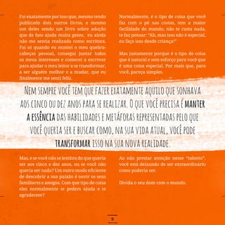 9
Foi exatamente por isso que, mesmo tendo
publicado dois outros livros, e mesmo
um deles sendo um livro sobre adoção
que de fato ajuda muita gente, eu ainda
não me sentia realizada como escritora.
Foi só quando eu montei o meu quebra-
cabeças pessoal, consegui juntar todos
os meus interesses e comecei a escrever
para ajudar o meu leitor a se transformar,
a ser alguém melhor e a mudar, que eu
finalmente me senti feliz.
Mas, e se você não se lembra do que queria
ser aos cinco e dez anos, ou se você não
queria ser nada? Um outro modo eficiente
de descobrir a sua paixão é ouvir os seus
familiares e amigos. Com que tipo de coisa
eles normalmente te pedem ajuda e te
agradecem?
Normalmente, é o tipo de coisa que você
faz com o pé nas costas, tem a maior
facilidade do mundo, não te custa nada,
te faz pensar: “Ah, mas isso não é especial,
eu faço isso desde criança!”
Mas justamente porque é o tipo de coisa
que é natural e sem esforço para você que
é uma coisa especial. Por mais que, para
você, pareça simples.
Ao não prestar atenção nesse “talento”,
você está deixando de ser extraordinário
como poderia ser.
Divida o seu dom com o mundo.
Nemsemprevocêtemquefazerexatamenteaquiloquesonhava
aoscincooudezanosparaserealizar.Oquevocêprecisaémanter
aessênciadashabilidadesemetáforasrepresentadaspeloque
vocêqueriaserebuscarcomo,nasuavidaatual,vocêpode
transformarissonasuanovarealidade.
 