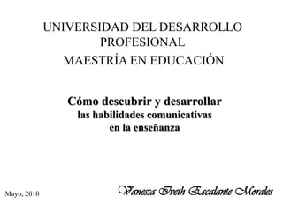UNIVERSIDAD DEL DESARROLLO
                     PROFESIONAL
                MAESTRÍA EN EDUCACIÓN


                Cómo descubrir y desarrollar
                 las habilidades comunicativas
                        en la enseñanza




Mayo, 2010               Vanessa Iveth Escalante Morales
 