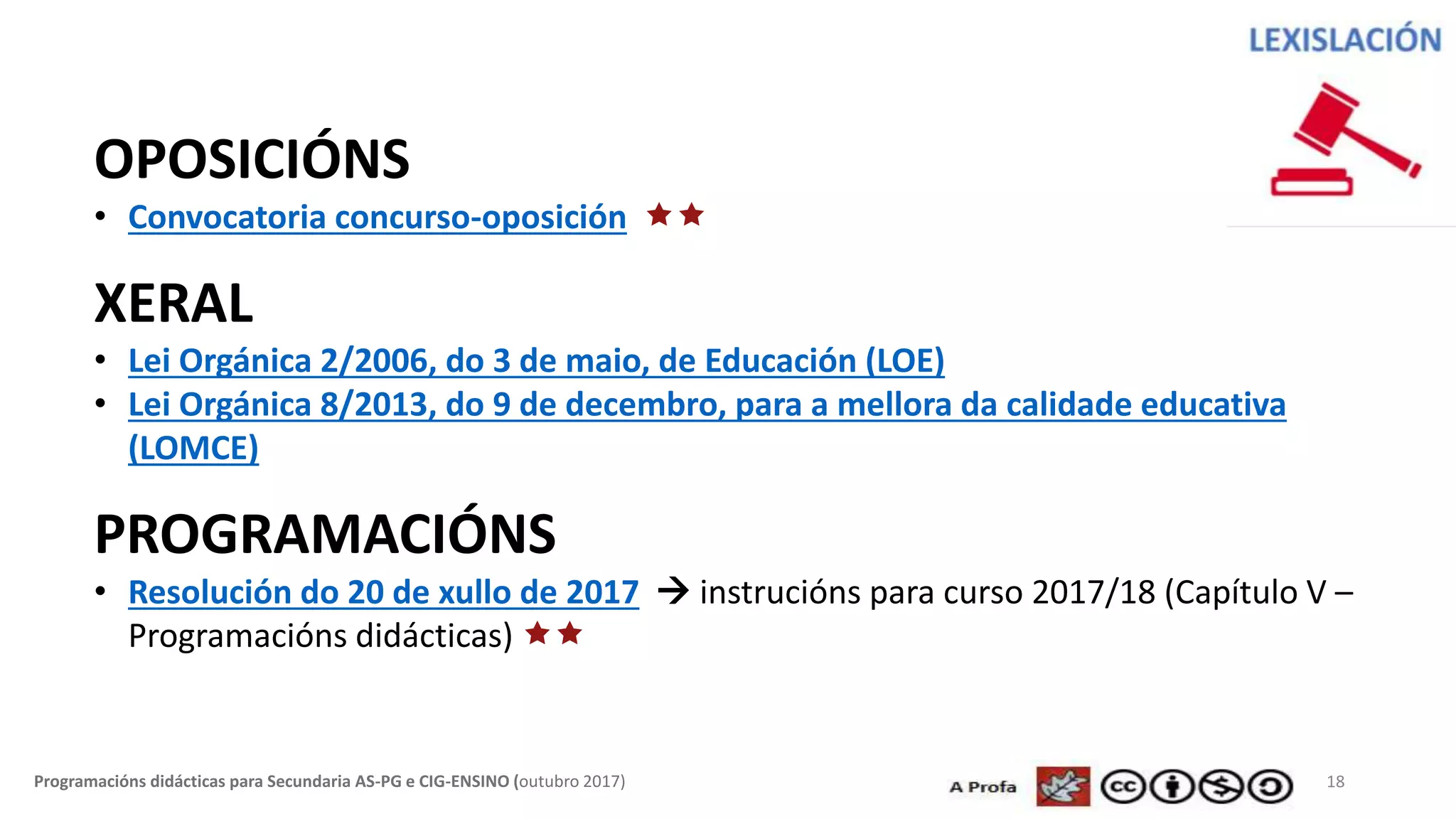 18Programacións didácticas para Secundaria AS-PG e CIG-ENSINO (outubro 2017)
OPOSICIÓNS
• Convocatoria concurso-oposición 
XERAL
• Lei Orgánica 2/2006, do 3 de maio, de Educación (LOE)
• Lei Orgánica 8/2013, do 9 de decembro, para a mellora da calidade educativa
(LOMCE)
PROGRAMACIÓNS
• Resolución do 20 de xullo de 2017  instrucións para curso 2017/18 (Capítulo V –
Programacións didácticas) 
 
