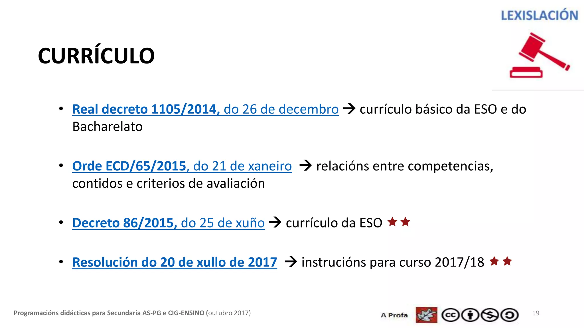 19Programacións didácticas para Secundaria AS-PG e CIG-ENSINO (outubro 2017)
CURRÍCULO
• Real decreto 1105/2014, do 26 de decembro  currículo básico da ESO e do
Bacharelato
• Orde ECD/65/2015, do 21 de xaneiro  relacións entre competencias,
contidos e criterios de avaliación
• Decreto 86/2015, do 25 de xuño  currículo da ESO 
• Resolución do 20 de xullo de 2017  instrucións para curso 2017/18 
 