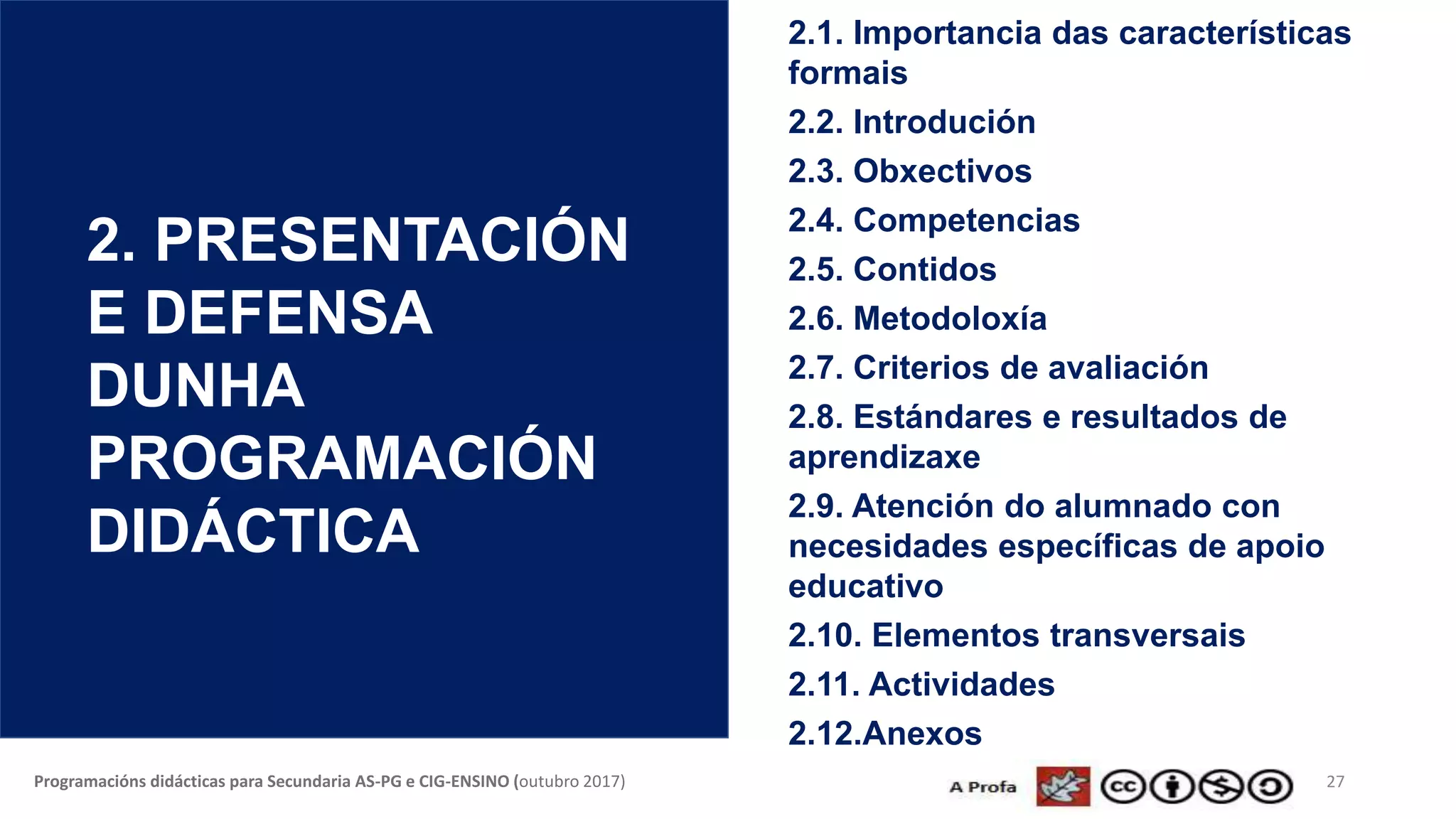 27Programacións didácticas para Secundaria AS-PG e CIG-ENSINO (outubro 2017)
2. PRESENTACIÓN
E DEFENSA
DUNHA
PROGRAMACIÓN
DIDÁCTICA
2.1. Importancia das características
formais
2.2. Introdución
2.3. Obxectivos
2.4. Competencias
2.5. Contidos
2.6. Metodoloxía
2.7. Criterios de avaliación
2.8. Estándares e resultados de
aprendizaxe
2.9. Atención do alumnado con
necesidades específicas de apoio
educativo
2.10. Elementos transversais
2.11. Actividades
2.12.Anexos
 