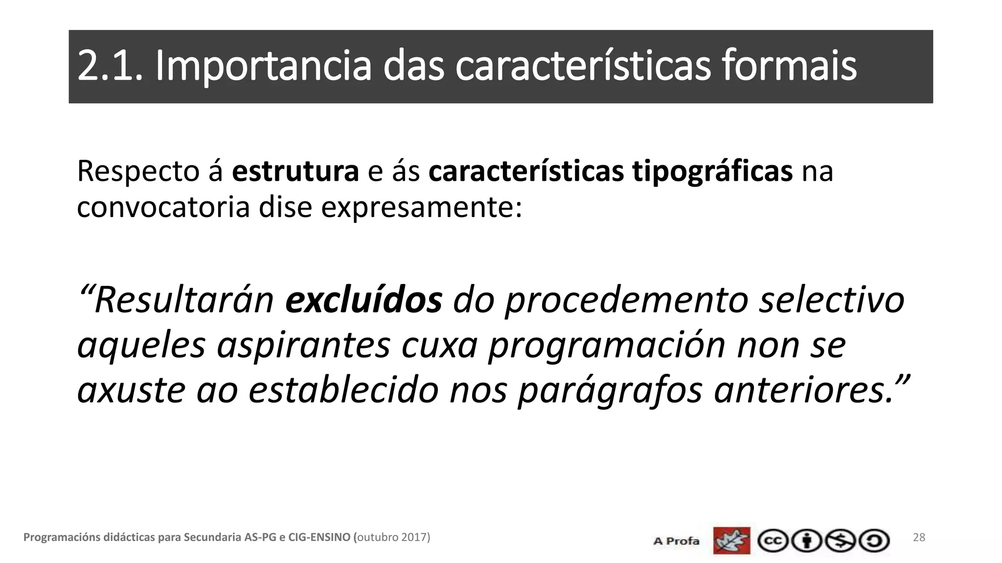 2.1. Importancia das características formais
Respecto á estrutura e ás características tipográficas na
convocatoria dise expresamente:
“Resultarán excluídos do procedemento selectivo
aqueles aspirantes cuxa programación non se
axuste ao establecido nos parágrafos anteriores.”
28Programacións didácticas para Secundaria AS-PG e CIG-ENSINO (outubro 2017)
 