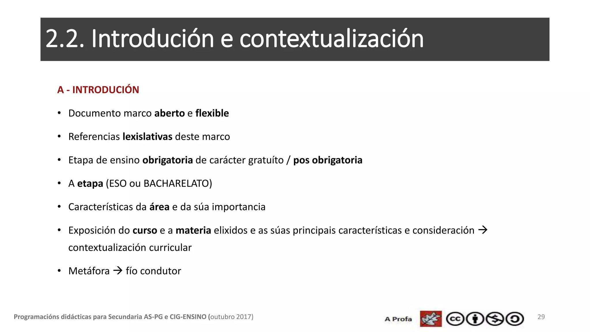 2.2. Introdución e contextualización
A - INTRODUCIÓN
• Documento marco aberto e flexible
• Referencias lexislativas deste marco
• Etapa de ensino obrigatoria de carácter gratuíto / pos obrigatoria
• A etapa (ESO ou BACHARELATO)
• Características da área e da súa importancia
• Exposición do curso e a materia elixidos e as súas principais características e consideración 
contextualización curricular
• Metáfora  fío condutor
29Programacións didácticas para Secundaria AS-PG e CIG-ENSINO (outubro 2017)
 