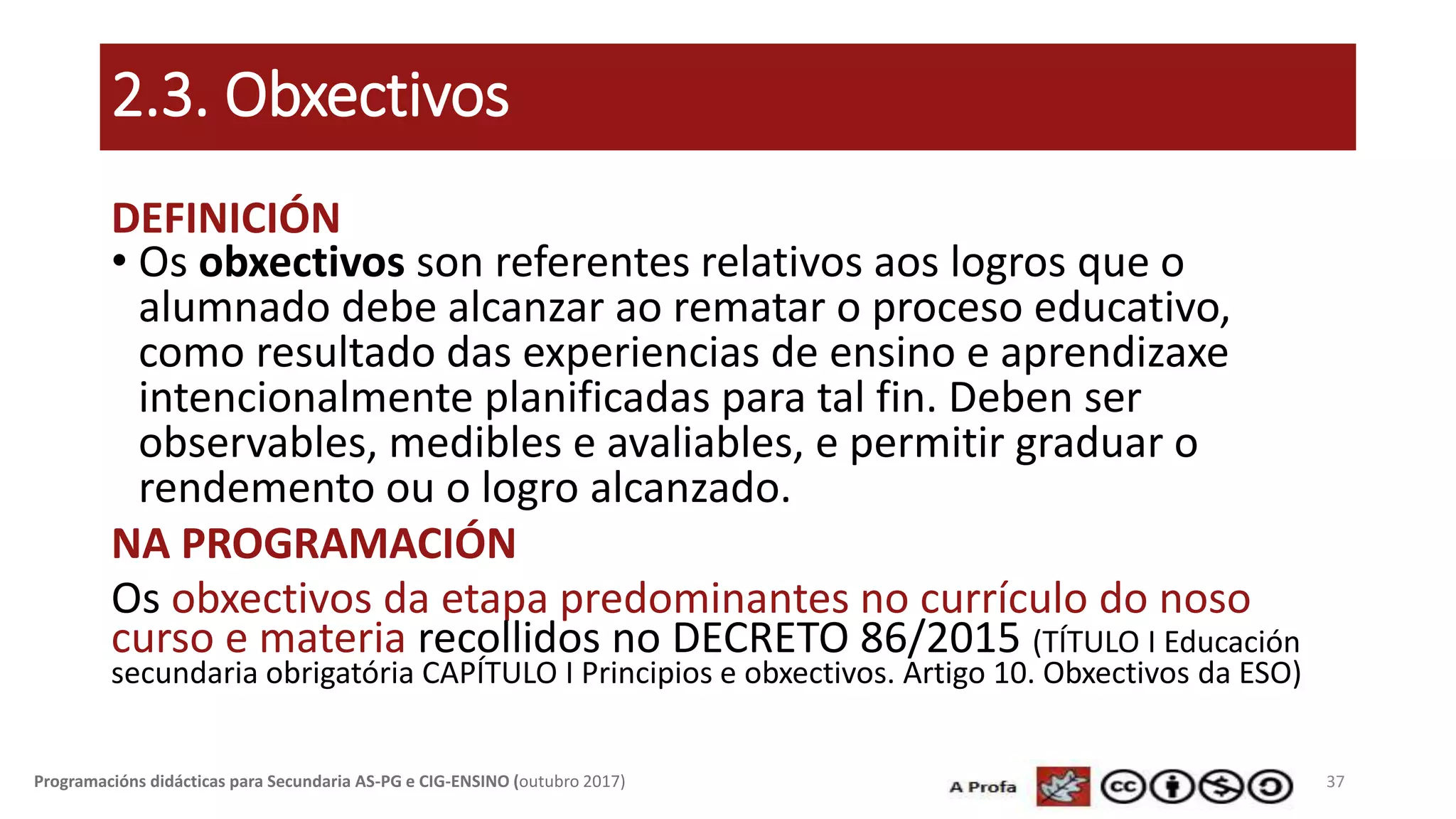 2.3. Obxectivos
DEFINICIÓN
• Os obxectivos son referentes relativos aos logros que o
alumnado debe alcanzar ao rematar o proceso educativo,
como resultado das experiencias de ensino e aprendizaxe
intencionalmente planificadas para tal fin. Deben ser
observables, medibles e avaliables, e permitir graduar o
rendemento ou o logro alcanzado.
NA PROGRAMACIÓN
Os obxectivos da etapa predominantes no currículo do noso
curso e materia recollidos no DECRETO 86/2015 (TÍTULO I Educación
secundaria obrigatória CAPÍTULO I Principios e obxectivos. Artigo 10. Obxectivos da ESO)
37Programacións didácticas para Secundaria AS-PG e CIG-ENSINO (outubro 2017)
 