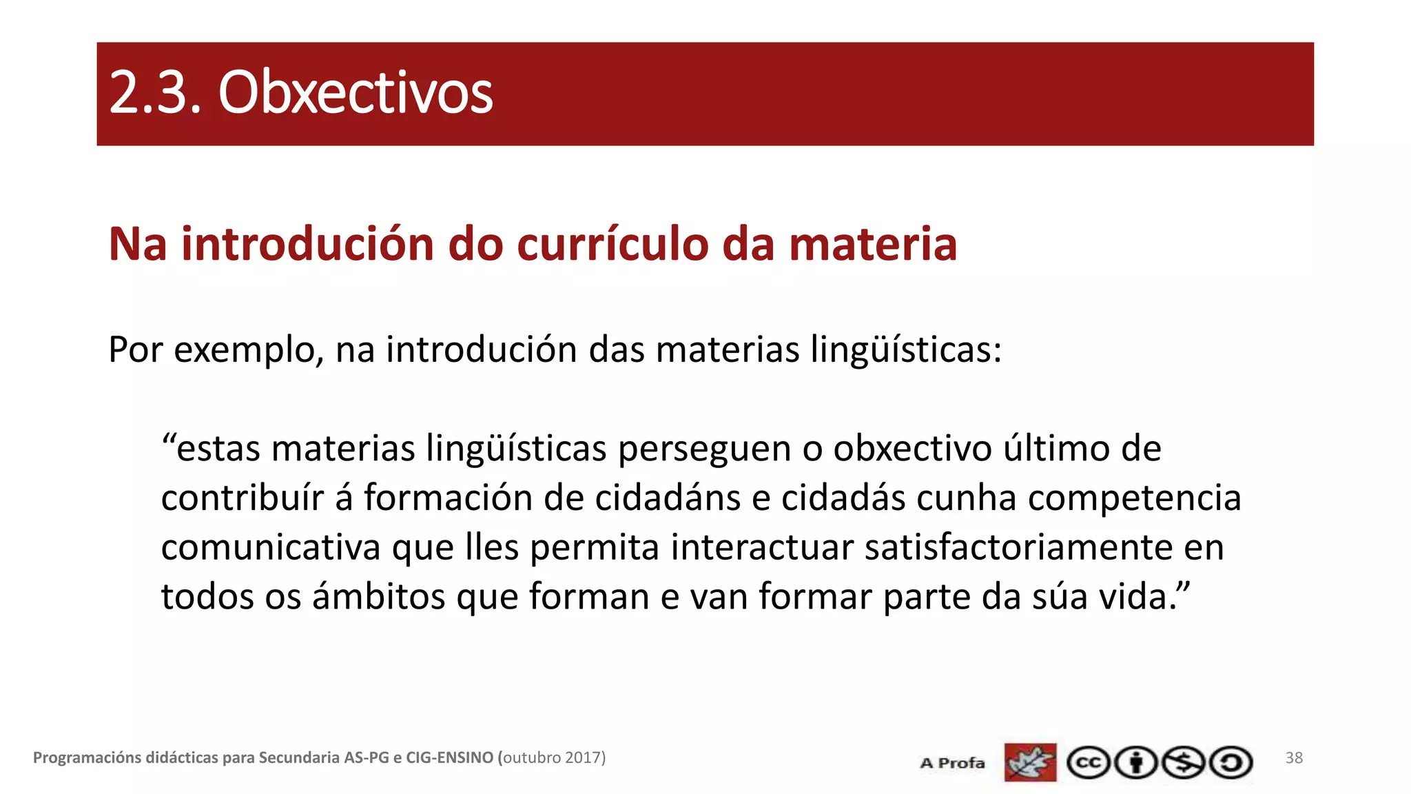 2.3. Obxectivos
Na introdución do currículo da materia
Por exemplo, na introdución das materias lingüísticas:
“estas materias lingüísticas perseguen o obxectivo último de
contribuír á formación de cidadáns e cidadás cunha competencia
comunicativa que lles permita interactuar satisfactoriamente en
todos os ámbitos que forman e van formar parte da súa vida.”
38Programacións didácticas para Secundaria AS-PG e CIG-ENSINO (outubro 2017)
 