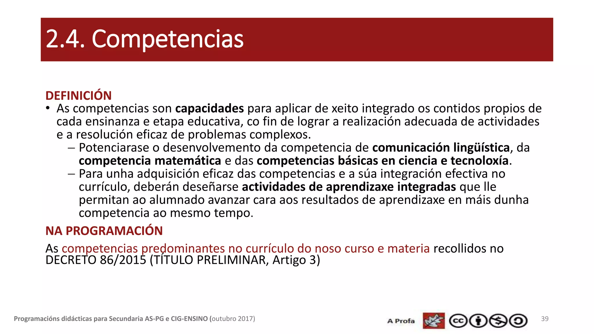 2.4. Competencias
DEFINICIÓN
• As competencias son capacidades para aplicar de xeito integrado os contidos propios de
cada ensinanza e etapa educativa, co fin de lograr a realización adecuada de actividades
e a resolución eficaz de problemas complexos.
 Potenciarase o desenvolvemento da competencia de comunicación lingüística, da
competencia matemática e das competencias básicas en ciencia e tecnoloxía.
 Para unha adquisición eficaz das competencias e a súa integración efectiva no
currículo, deberán deseñarse actividades de aprendizaxe integradas que lle
permitan ao alumnado avanzar cara aos resultados de aprendizaxe en máis dunha
competencia ao mesmo tempo.
NA PROGRAMACIÓN
As competencias predominantes no currículo do noso curso e materia recollidos no
DECRETO 86/2015 (TÍTULO PRELIMINAR, Artigo 3)
39Programacións didácticas para Secundaria AS-PG e CIG-ENSINO (outubro 2017)
 