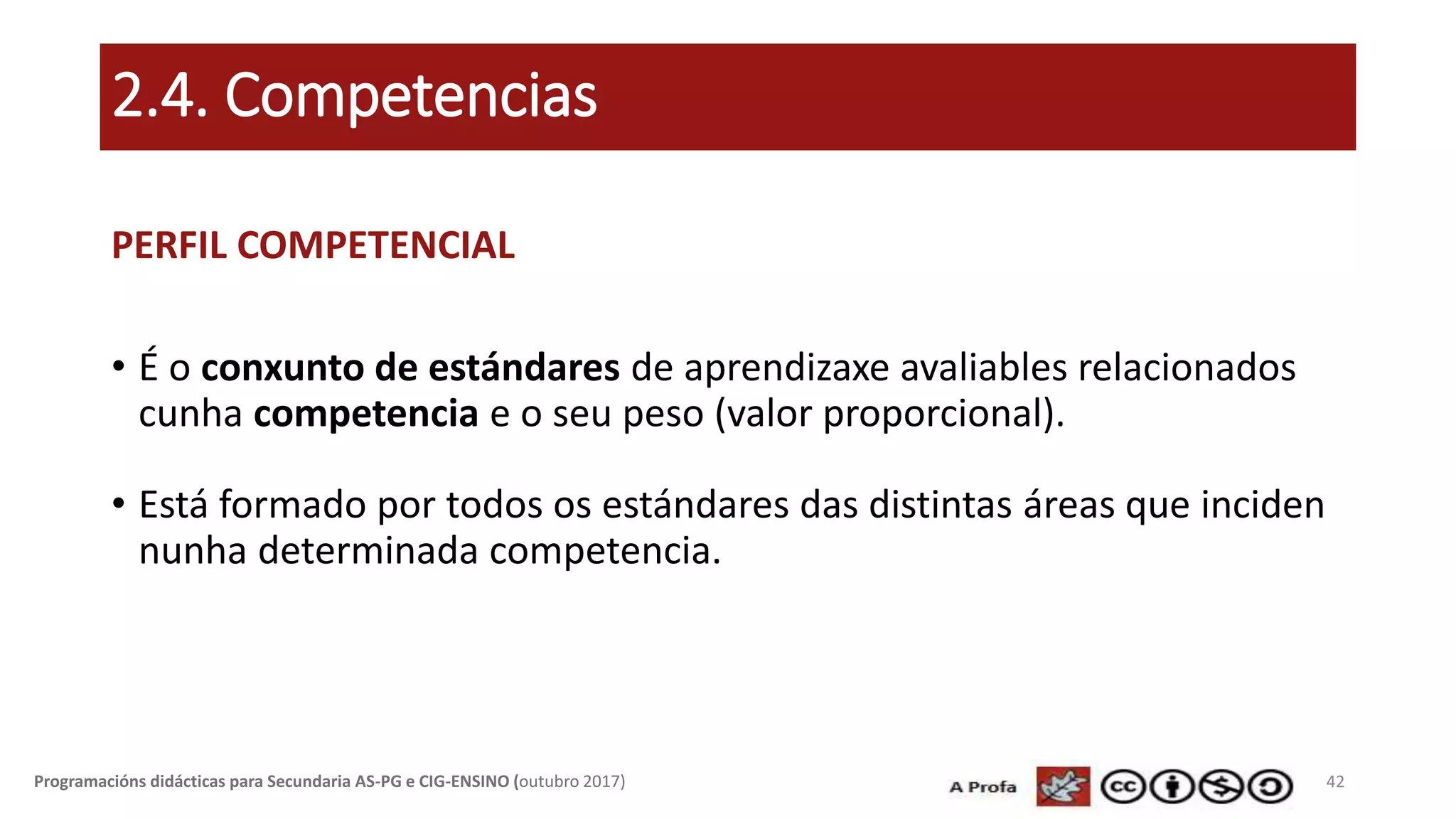 2.4. Competencias
PERFIL COMPETENCIAL
• É o conxunto de estándares de aprendizaxe avaliables relacionados
cunha competencia e o seu peso (valor proporcional).
• Está formado por todos os estándares das distintas áreas que inciden
nunha determinada competencia.
42Programacións didácticas para Secundaria AS-PG e CIG-ENSINO (outubro 2017)
 