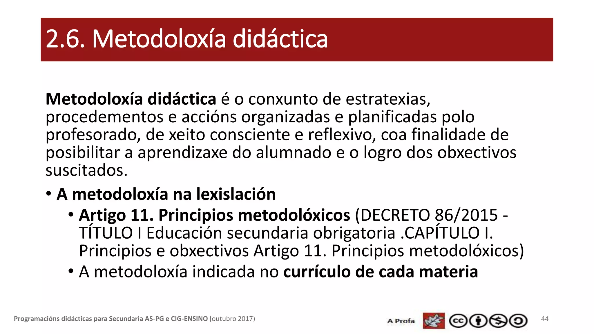 2.6. Metodoloxía didáctica
Metodoloxía didáctica é o conxunto de estratexias,
procedementos e accións organizadas e planificadas polo
profesorado, de xeito consciente e reflexivo, coa finalidade de
posibilitar a aprendizaxe do alumnado e o logro dos obxectivos
suscitados.
• A metodoloxía na lexislación
• Artigo 11. Principios metodolóxicos (DECRETO 86/2015 -
TÍTULO I Educación secundaria obrigatoria .CAPÍTULO I.
Principios e obxectivos Artigo 11. Principios metodolóxicos)
• A metodoloxía indicada no currículo de cada materia
44Programacións didácticas para Secundaria AS-PG e CIG-ENSINO (outubro 2017)
 