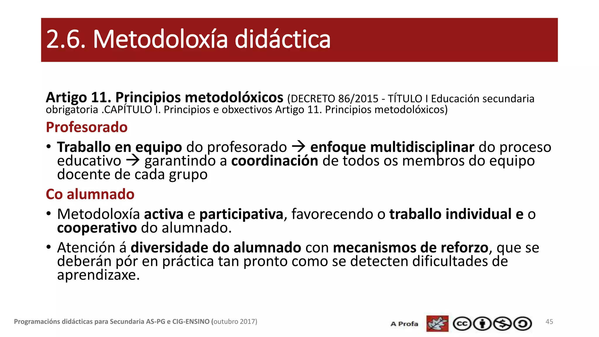 2.6. Metodoloxía didáctica
Artigo 11. Principios metodolóxicos (DECRETO 86/2015 - TÍTULO I Educación secundaria
obrigatoria .CAPÍTULO I. Principios e obxectivos Artigo 11. Principios metodolóxicos)
Profesorado
• Traballo en equipo do profesorado  enfoque multidisciplinar do proceso
educativo  garantindo a coordinación de todos os membros do equipo
docente de cada grupo
Co alumnado
• Metodoloxía activa e participativa, favorecendo o traballo individual e o
cooperativo do alumnado.
• Atención á diversidade do alumnado con mecanismos de reforzo, que se
deberán pór en práctica tan pronto como se detecten dificultades de
aprendizaxe.
45Programacións didácticas para Secundaria AS-PG e CIG-ENSINO (outubro 2017)
 