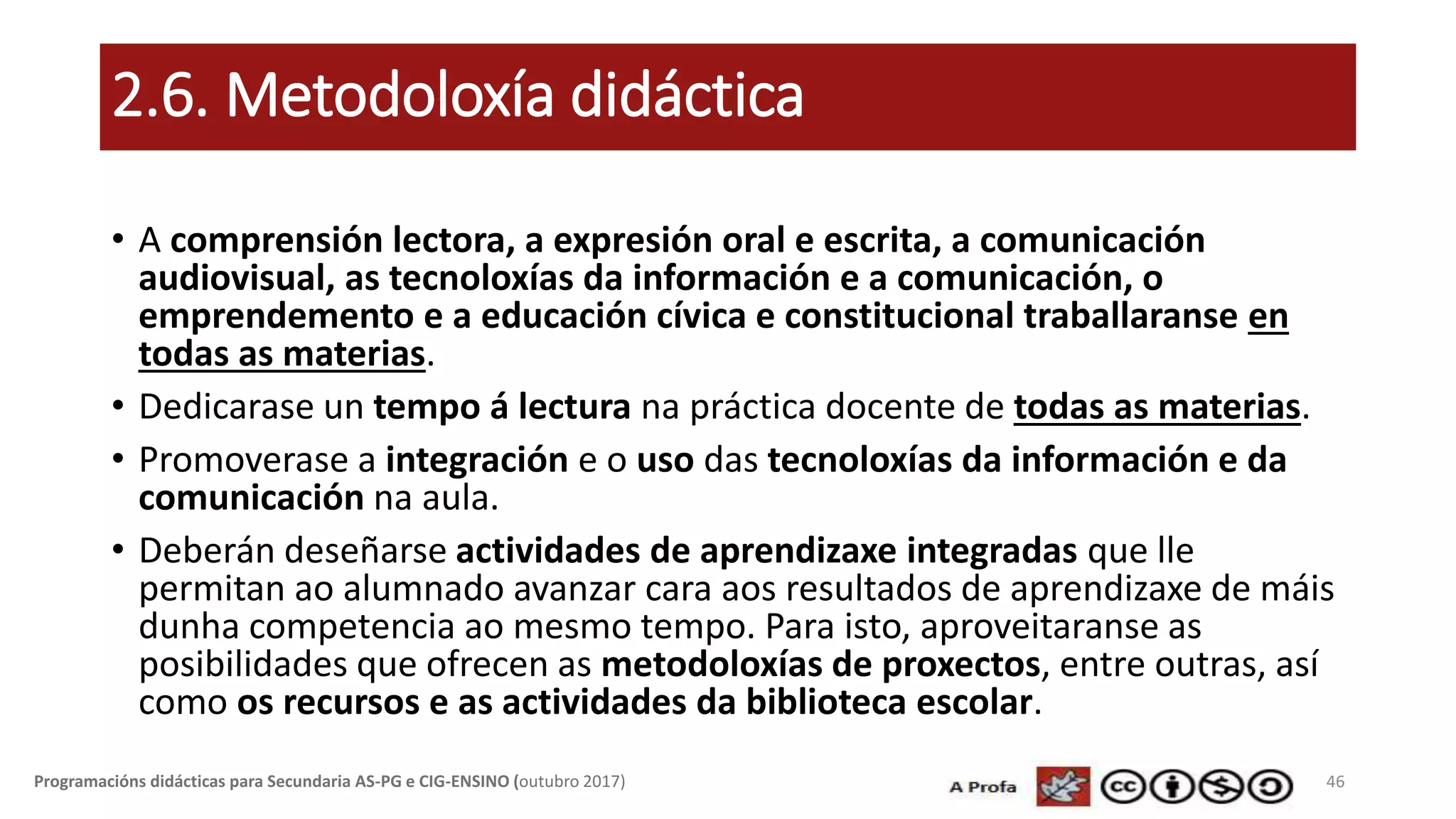 2.6. Metodoloxía didáctica
• A comprensión lectora, a expresión oral e escrita, a comunicación
audiovisual, as tecnoloxías da información e a comunicación, o
emprendemento e a educación cívica e constitucional traballaranse en
todas as materias.
• Dedicarase un tempo á lectura na práctica docente de todas as materias.
• Promoverase a integración e o uso das tecnoloxías da información e da
comunicación na aula.
• Deberán deseñarse actividades de aprendizaxe integradas que lle
permitan ao alumnado avanzar cara aos resultados de aprendizaxe de máis
dunha competencia ao mesmo tempo. Para isto, aproveitaranse as
posibilidades que ofrecen as metodoloxías de proxectos, entre outras, así
como os recursos e as actividades da biblioteca escolar.
46Programacións didácticas para Secundaria AS-PG e CIG-ENSINO (outubro 2017)
 