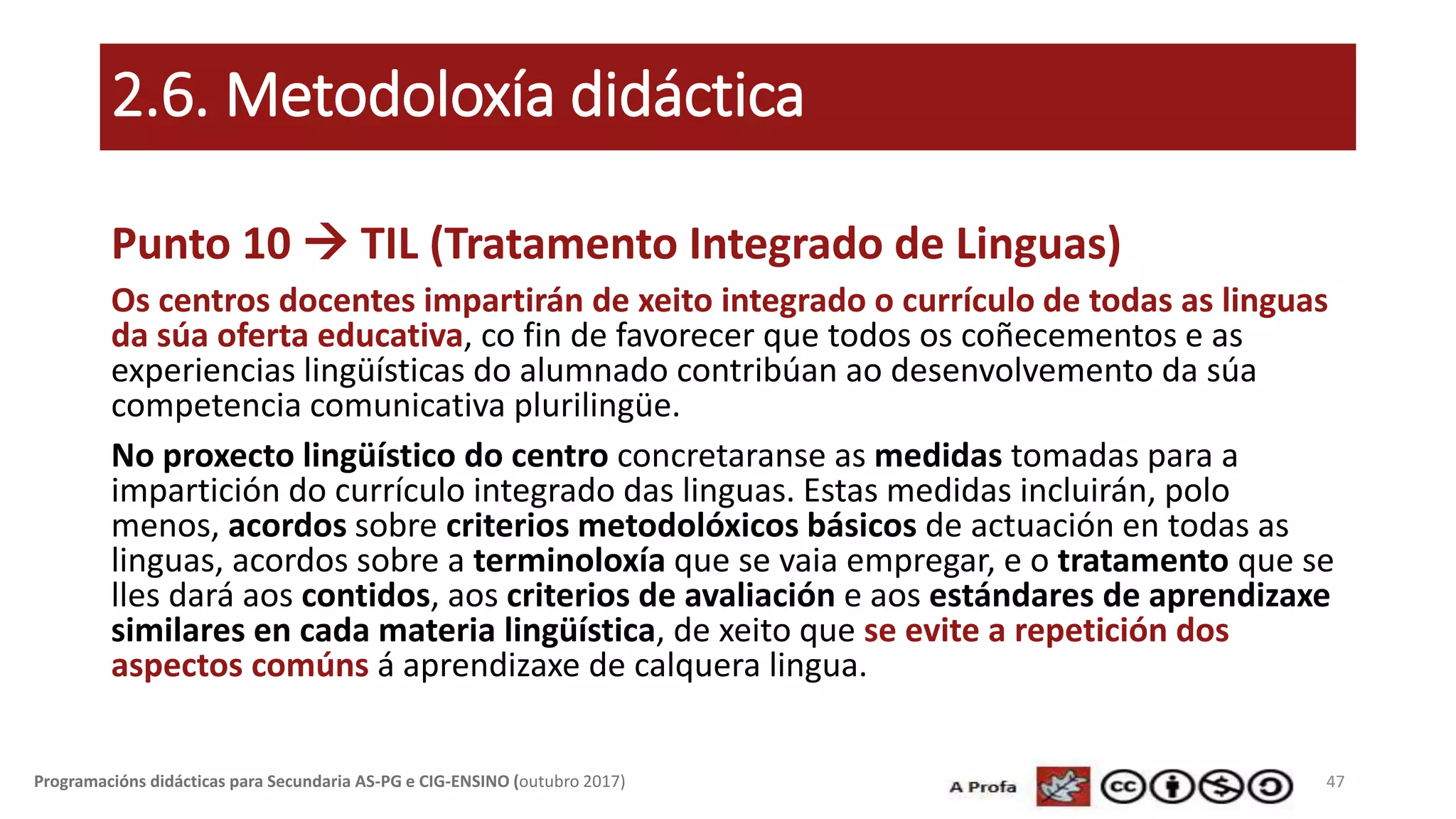 2.6. Metodoloxía didáctica
Punto 10  TIL (Tratamento Integrado de Linguas)
Os centros docentes impartirán de xeito integrado o currículo de todas as linguas
da súa oferta educativa, co fin de favorecer que todos os coñecementos e as
experiencias lingüísticas do alumnado contribúan ao desenvolvemento da súa
competencia comunicativa plurilingüe.
No proxecto lingüístico do centro concretaranse as medidas tomadas para a
impartición do currículo integrado das linguas. Estas medidas incluirán, polo
menos, acordos sobre criterios metodolóxicos básicos de actuación en todas as
linguas, acordos sobre a terminoloxía que se vaia empregar, e o tratamento que se
lles dará aos contidos, aos criterios de avaliación e aos estándares de aprendizaxe
similares en cada materia lingüística, de xeito que se evite a repetición dos
aspectos comúns á aprendizaxe de calquera lingua.
47Programacións didácticas para Secundaria AS-PG e CIG-ENSINO (outubro 2017)
 