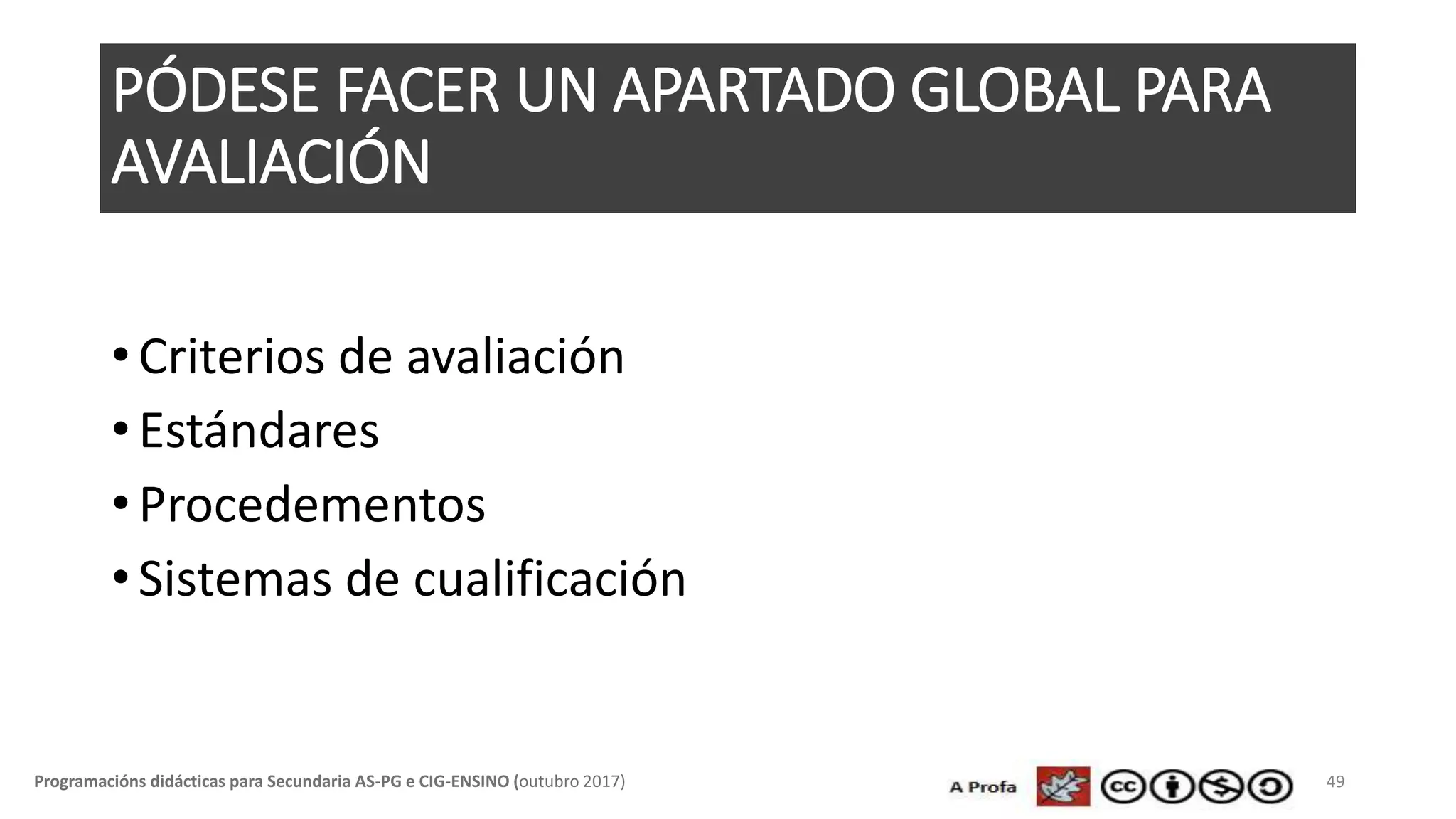 PÓDESE FACER UN APARTADO GLOBAL PARA
AVALIACIÓN
• Criterios de avaliación
• Estándares
• Procedementos
• Sistemas de cualificación
49Programacións didácticas para Secundaria AS-PG e CIG-ENSINO (outubro 2017)
 