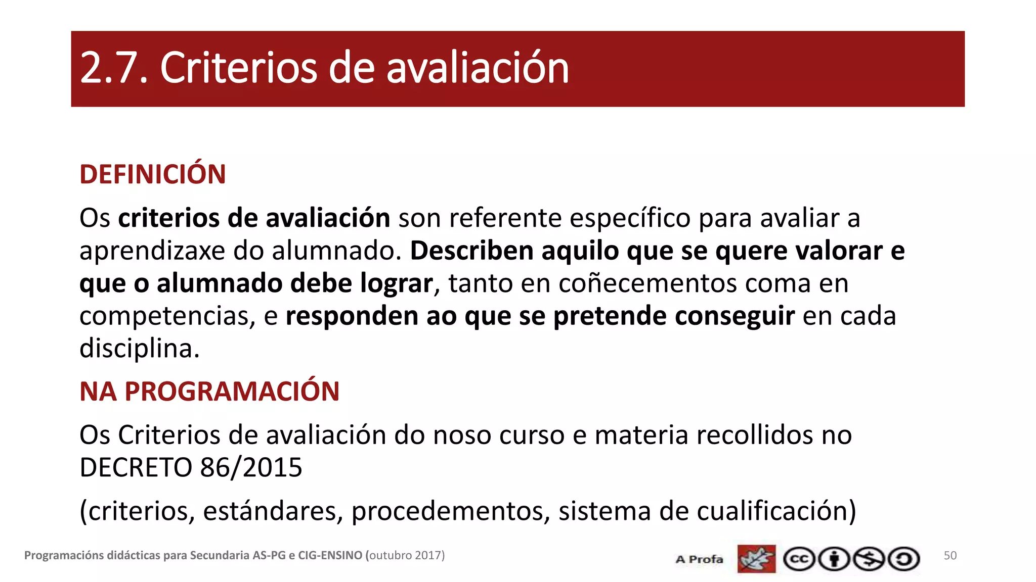 2.7. Criterios de avaliación
DEFINICIÓN
Os criterios de avaliación son referente específico para avaliar a
aprendizaxe do alumnado. Describen aquilo que se quere valorar e
que o alumnado debe lograr, tanto en coñecementos coma en
competencias, e responden ao que se pretende conseguir en cada
disciplina.
NA PROGRAMACIÓN
Os Criterios de avaliación do noso curso e materia recollidos no
DECRETO 86/2015
(criterios, estándares, procedementos, sistema de cualificación)
50Programacións didácticas para Secundaria AS-PG e CIG-ENSINO (outubro 2017)
 