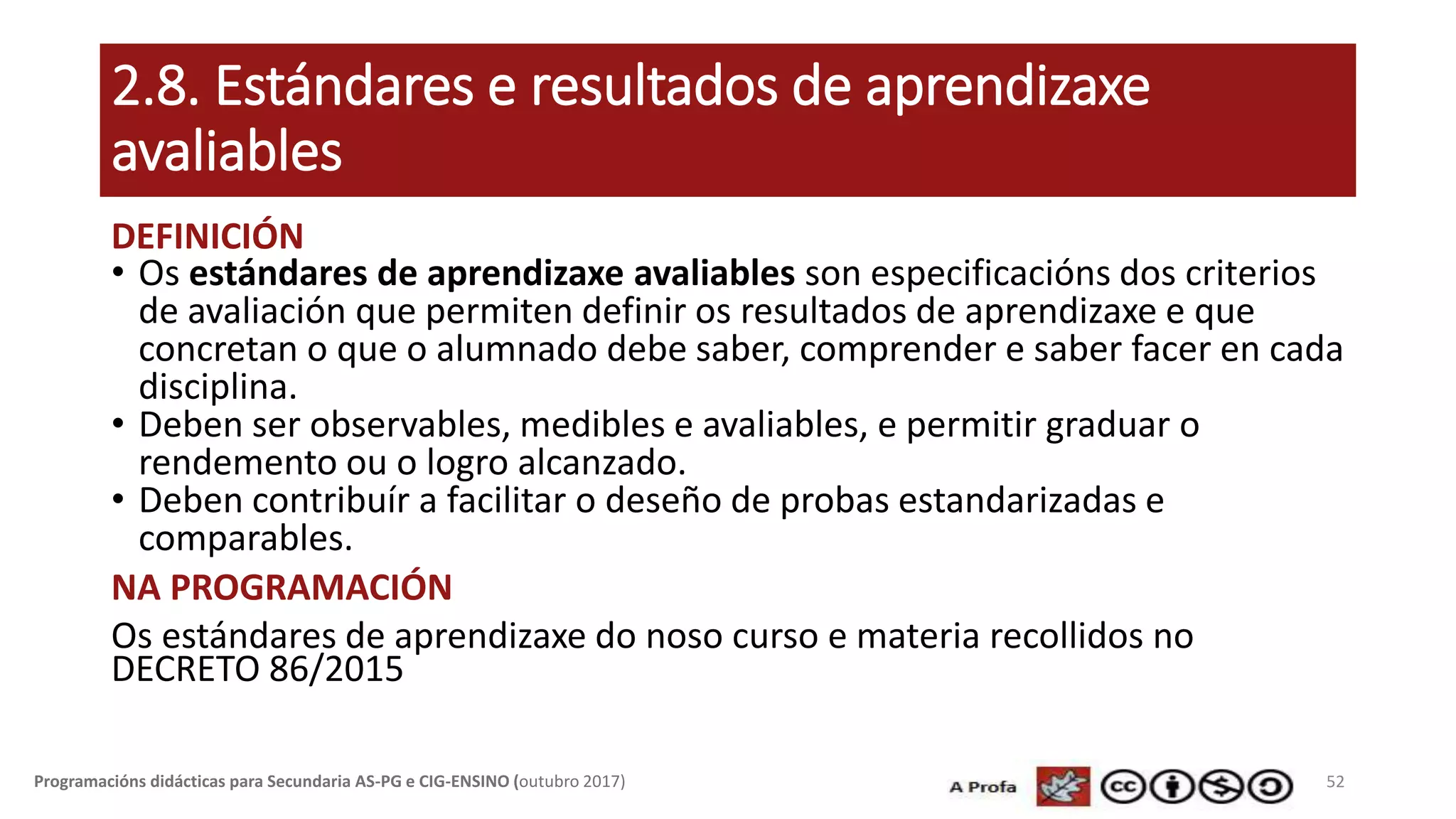 2.8. Estándares e resultados de aprendizaxe
avaliables
DEFINICIÓN
• Os estándares de aprendizaxe avaliables son especificacións dos criterios
de avaliación que permiten definir os resultados de aprendizaxe e que
concretan o que o alumnado debe saber, comprender e saber facer en cada
disciplina.
• Deben ser observables, medibles e avaliables, e permitir graduar o
rendemento ou o logro alcanzado.
• Deben contribuír a facilitar o deseño de probas estandarizadas e
comparables.
NA PROGRAMACIÓN
Os estándares de aprendizaxe do noso curso e materia recollidos no
DECRETO 86/2015
52Programacións didácticas para Secundaria AS-PG e CIG-ENSINO (outubro 2017)
 
