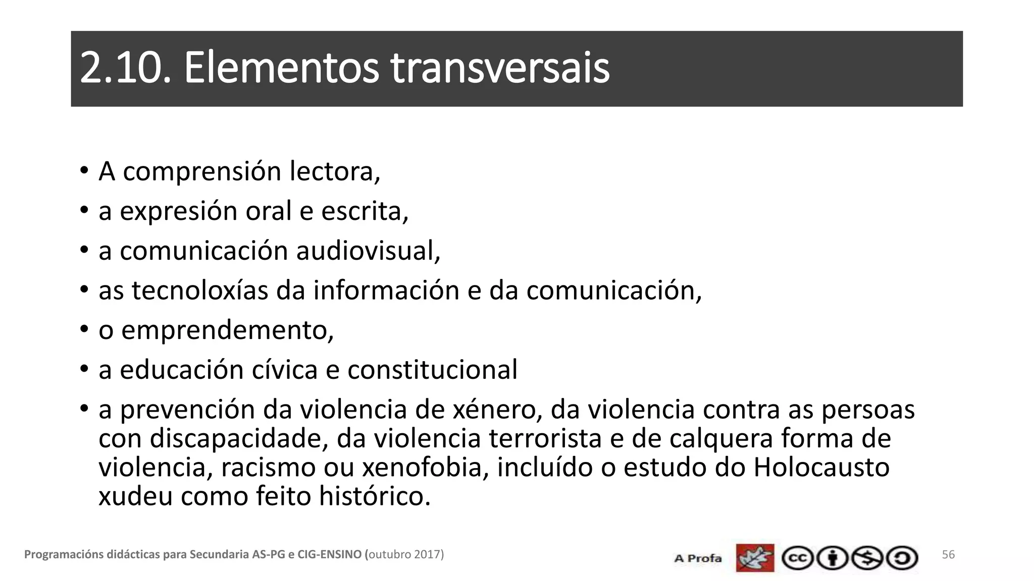 2.10. Elementos transversais
• A comprensión lectora,
• a expresión oral e escrita,
• a comunicación audiovisual,
• as tecnoloxías da información e da comunicación,
• o emprendemento,
• a educación cívica e constitucional
• a prevención da violencia de xénero, da violencia contra as persoas
con discapacidade, da violencia terrorista e de calquera forma de
violencia, racismo ou xenofobia, incluído o estudo do Holocausto
xudeu como feito histórico.
56Programacións didácticas para Secundaria AS-PG e CIG-ENSINO (outubro 2017)
 