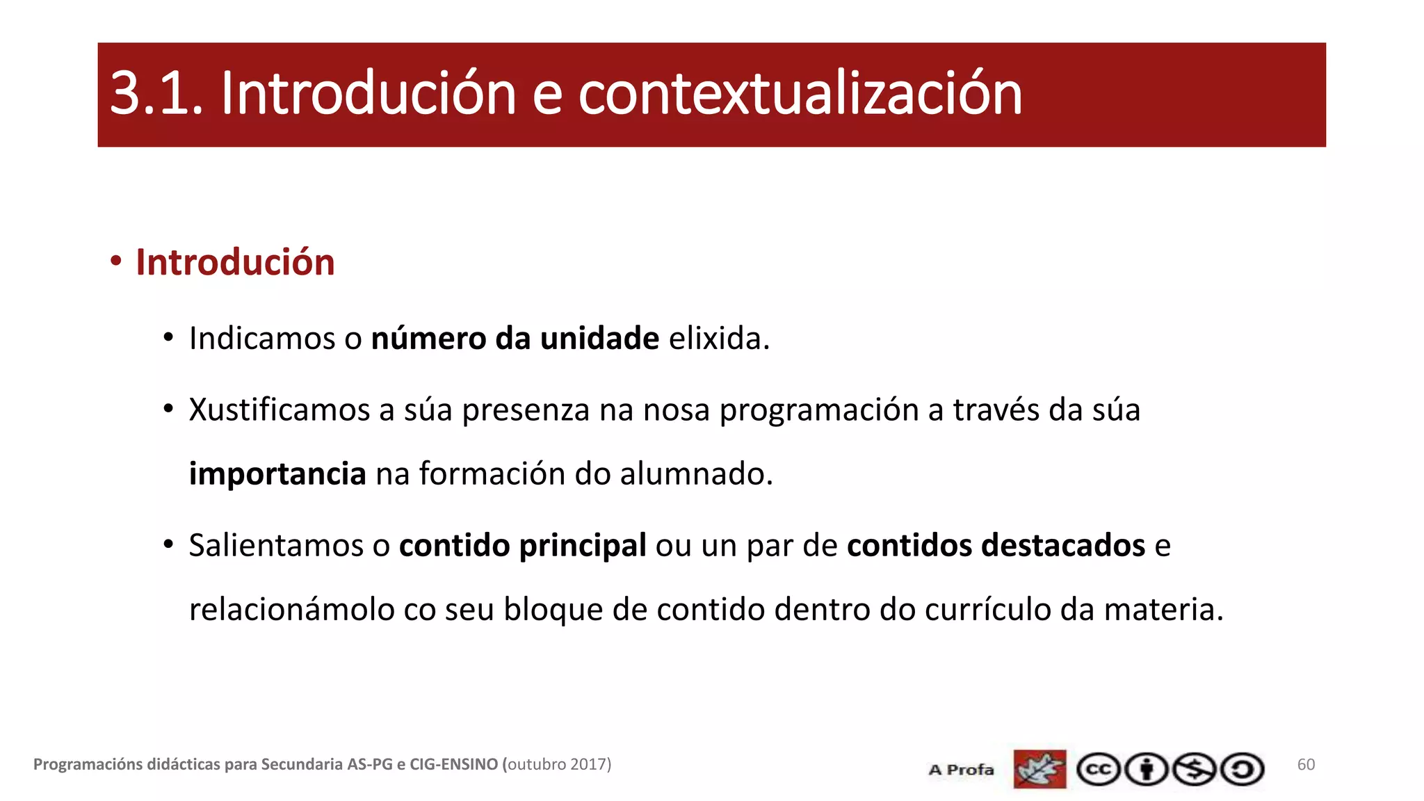 3.1. Introdución e contextualización
• Introdución
• Indicamos o número da unidade elixida.
• Xustificamos a súa presenza na nosa programación a través da súa
importancia na formación do alumnado.
• Salientamos o contido principal ou un par de contidos destacados e
relacionámolo co seu bloque de contido dentro do currículo da materia.
60Programacións didácticas para Secundaria AS-PG e CIG-ENSINO (outubro 2017)
 