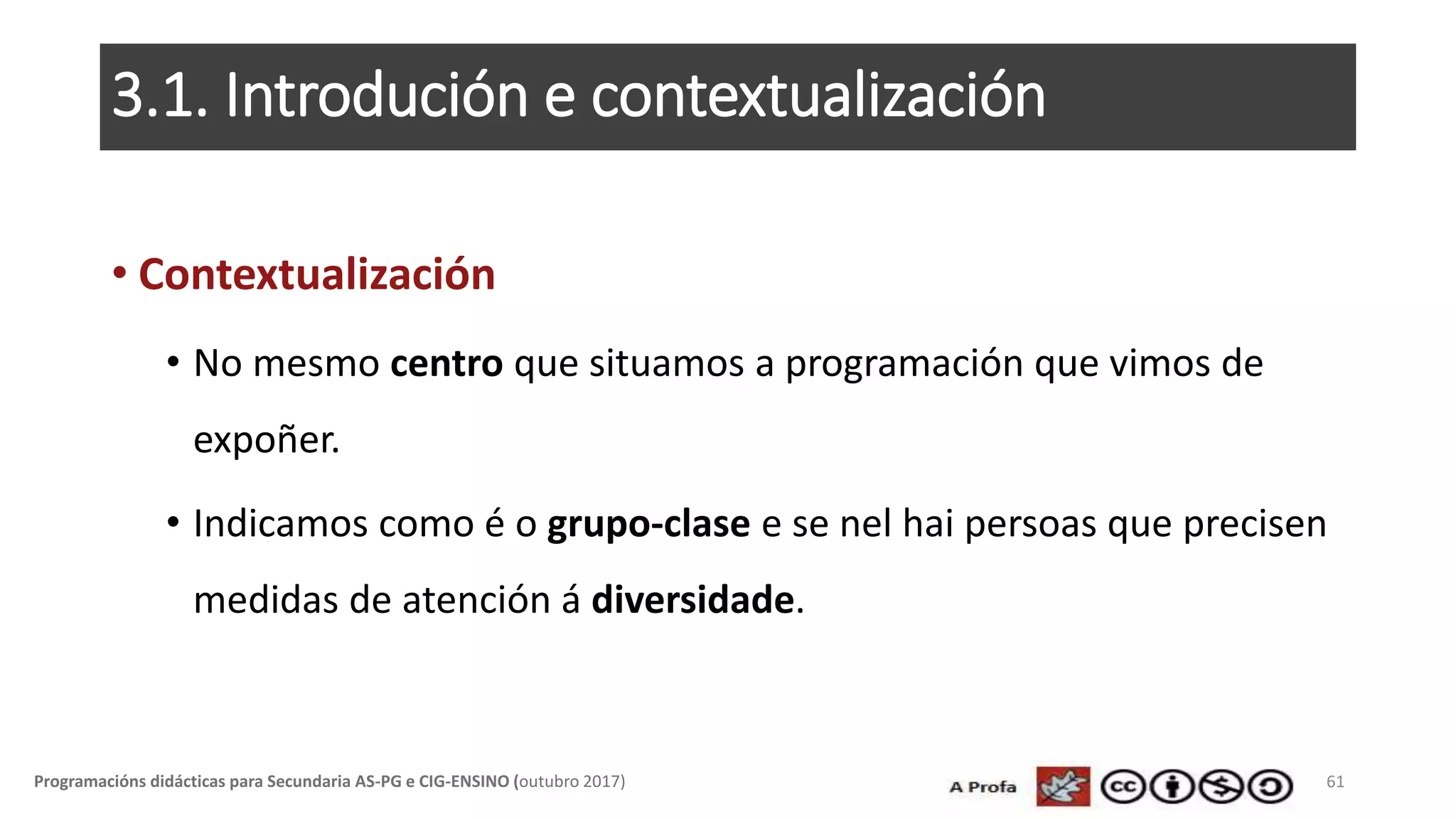 3.1. Introdución e contextualización
• Contextualización
• No mesmo centro que situamos a programación que vimos de
expoñer.
• Indicamos como é o grupo-clase e se nel hai persoas que precisen
medidas de atención á diversidade.
61Programacións didácticas para Secundaria AS-PG e CIG-ENSINO (outubro 2017)
 