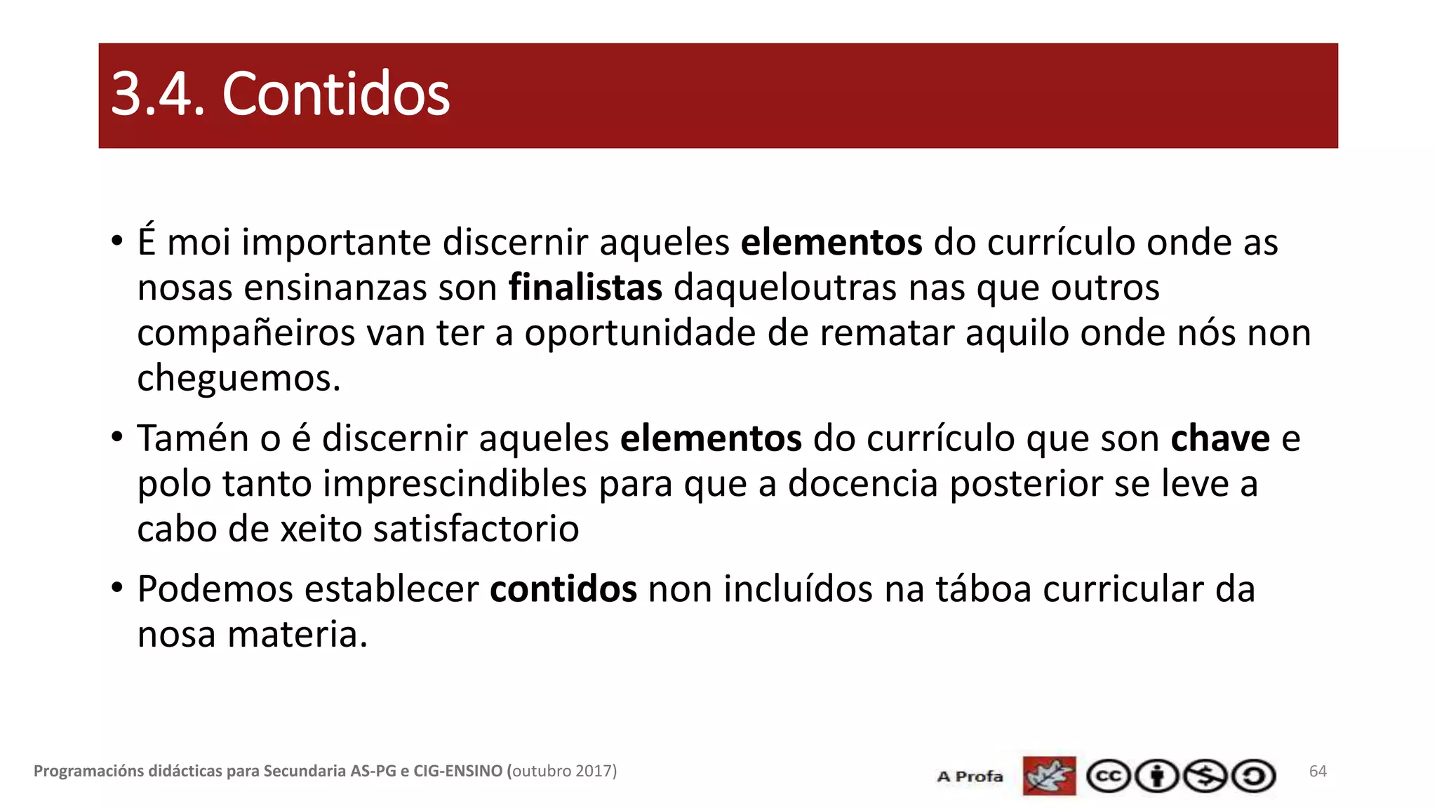 3.4. Contidos
• É moi importante discernir aqueles elementos do currículo onde as
nosas ensinanzas son finalistas daqueloutras nas que outros
compañeiros van ter a oportunidade de rematar aquilo onde nós non
cheguemos.
• Tamén o é discernir aqueles elementos do currículo que son chave e
polo tanto imprescindibles para que a docencia posterior se leve a
cabo de xeito satisfactorio
• Podemos establecer contidos non incluídos na táboa curricular da
nosa materia.
64Programacións didácticas para Secundaria AS-PG e CIG-ENSINO (outubro 2017)
 