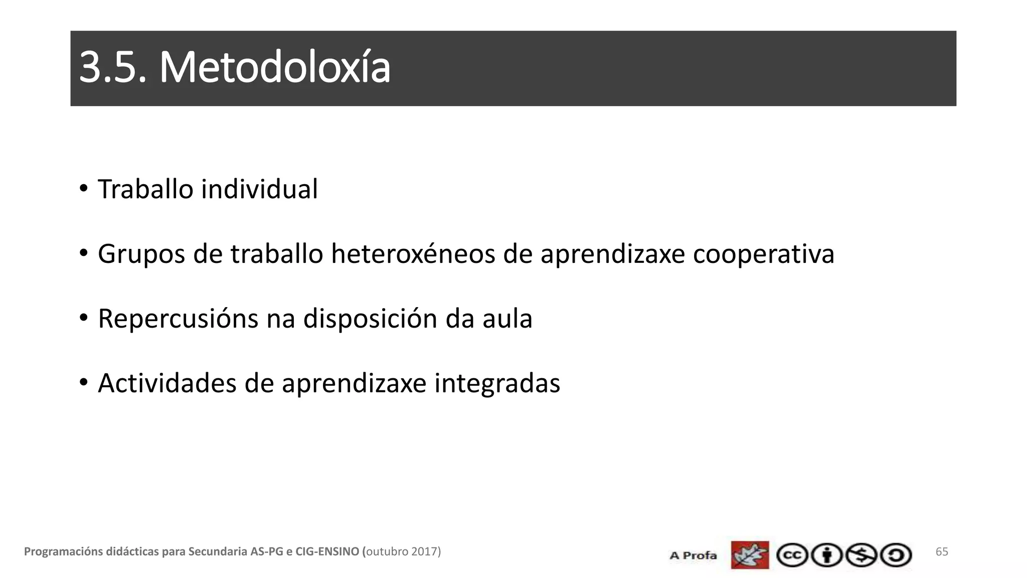 3.5. Metodoloxía
• Traballo individual
• Grupos de traballo heteroxéneos de aprendizaxe cooperativa
• Repercusións na disposición da aula
• Actividades de aprendizaxe integradas
65Programacións didácticas para Secundaria AS-PG e CIG-ENSINO (outubro 2017)
 