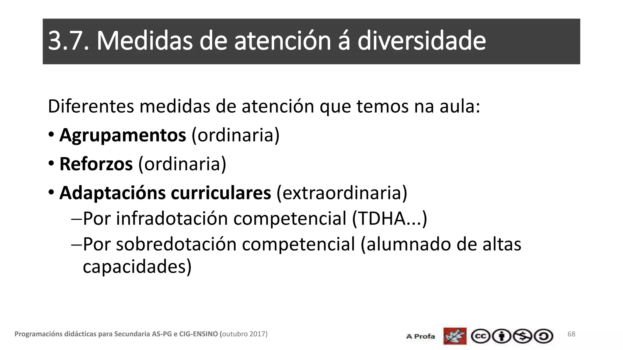3.7. Medidas de atención á diversidade
Diferentes medidas de atención que temos na aula:
• Agrupamentos (ordinaria)
• Reforzos (ordinaria)
• Adaptacións curriculares (extraordinaria)
Por infradotación competencial (TDHA...)
Por sobredotación competencial (alumnado de altas
capacidades)
68Programacións didácticas para Secundaria AS-PG e CIG-ENSINO (outubro 2017)
 