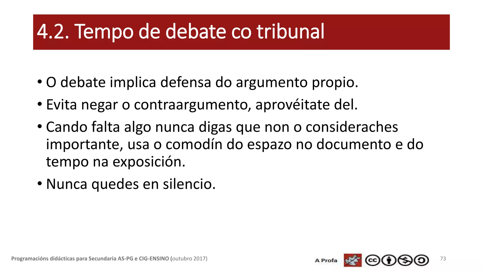 4.2. Tempo de debate co tribunal
• O debate implica defensa do argumento propio.
• Evita negar o contraargumento, aprovéitate del.
• Cando falta algo nunca digas que non o consideraches
importante, usa o comodín do espazo no documento e do
tempo na exposición.
• Nunca quedes en silencio.
73Programacións didácticas para Secundaria AS-PG e CIG-ENSINO (outubro 2017)
 
