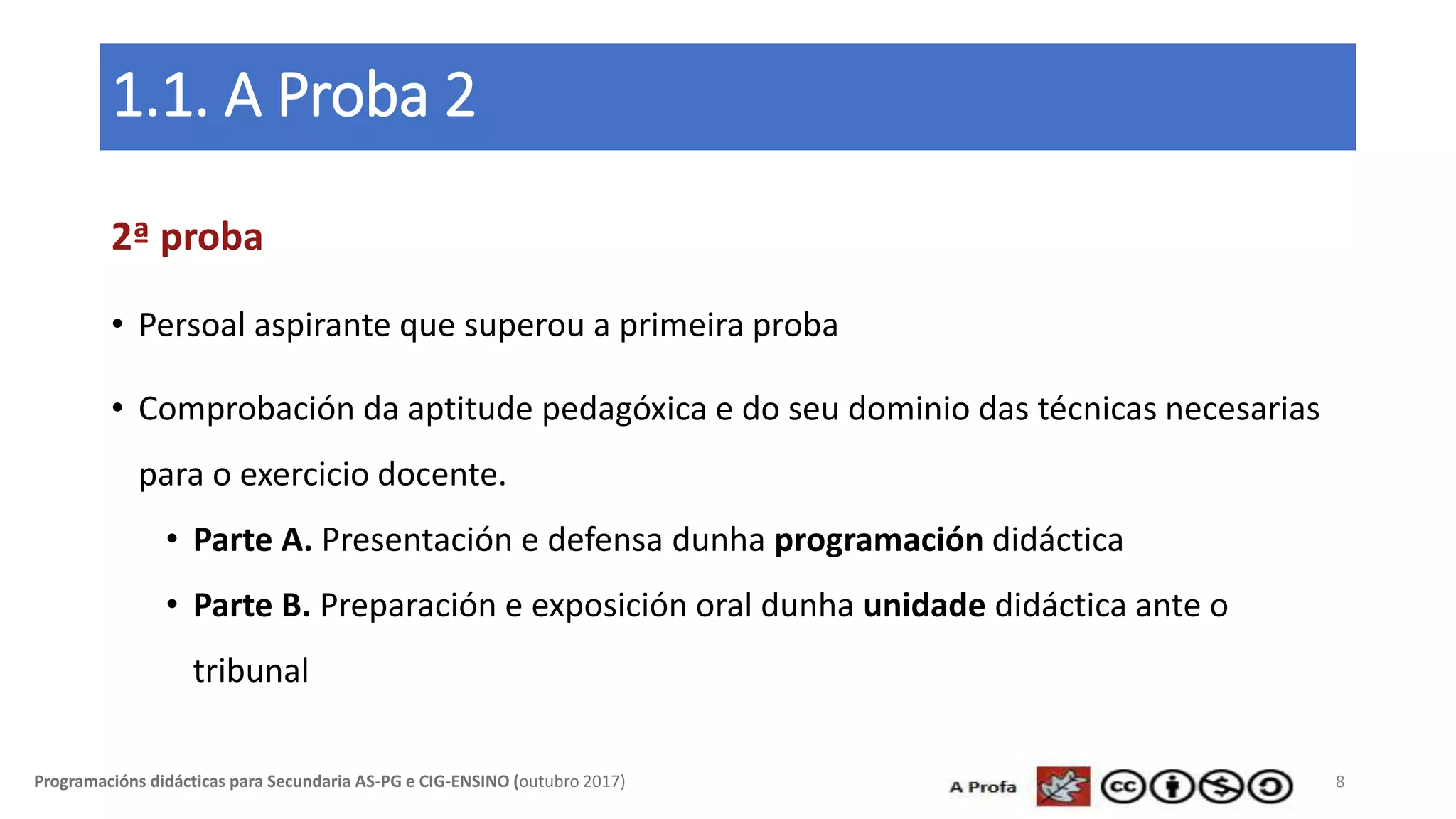 1.1. A Proba 2
2ª proba
• Persoal aspirante que superou a primeira proba
• Comprobación da aptitude pedagóxica e do seu dominio das técnicas necesarias
para o exercicio docente.
• Parte A. Presentación e defensa dunha programación didáctica
• Parte B. Preparación e exposición oral dunha unidade didáctica ante o
tribunal
8Programacións didácticas para Secundaria AS-PG e CIG-ENSINO (outubro 2017)
 