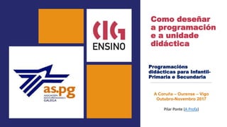 Como deseñar
a programación
e a unidade
didáctica
Programacións
didácticas para Infantil-
Primaria e Secundaria
A Coruña – Ourense – Vigo
Outubro-Novembro 2017
Pilar Ponte (A Profa)
 