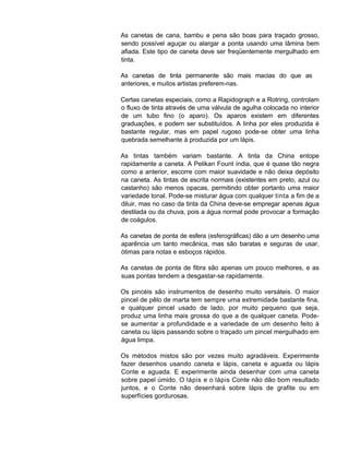 As canetas de cana, bambu e pena são boas para traçado grosso,
sendo possível aguçar ou alargar a ponta usando uma lâmina bem
afiada. Este tipo de caneta deve ser freqüentemente mergulhado em
tinta.
As canetas de tinta permanente são mais macias do que as
anteriores, e muitos artistas preferem-nas.
Certas canetas especiais, como a Rapidograph e a Rotring, controlam
o fluxo de tinta através de uma válvula de agulha colocada no interior
de um tubo fino (o aparo). Os aparos existem em diferentes
graduações, e podem ser substituídos. A linha por eles produzida é
bastante regular, mas em papel rugoso pode-se obter uma linha
quebrada semelhante à produzida por um lápis.
As tintas também variam bastante. A tinta da China entope
rapidamente a caneta. A Pelikan Fount índia, que é quase tão negra
como a anterior, escorre com maior suavidade e não deixa depósito
na caneta. As tintas de escrita normais (existentes em preto, azul ou
castanho) são menos opacas, permitindo obter portanto uma maior
variedade tonal. Pode-se misturar água com qualquer tinta a fim de a
diluir, mas no caso da tinta da China deve-se empregar apenas água
destilada ou da chuva, pois a água normal pode provocar a formação
de coágulos.
As canetas de ponta de esfera (esferográficas) dão a um desenho uma
aparência um tanto mecânica, mas são baratas e seguras de usar,
ótimas para notas e esboços rápidos.
As canetas de ponta de fibra são apenas um pouco melhores, e as
suas pontas tendem a desgastar-se rapidamente.
Os pincéis são instrumentos de desenho muito versáteis. O maior
pincel de pêlo de marta tem sempre uma extremidade bastante fina,
e qualquer pincel usado de lado, por muito pequeno que seja,
produz uma linha mais grossa do que a de qualquer caneta. Pode-
se aumentar a profundidade e a variedade de um desenho feito à
caneta ou lápis passando sobre o traçado um pincel mergulhado em
água limpa.
Os métodos mistos são por vezes muito agradáveis. Experimente
fazer desenhos usando caneta e lápis, caneta e aguada ou lápis
Conte e aguada. E experimente ainda desenhar com uma caneta
sobre papel úmido. O lápis e o lápis Conte não dão bom resultado
juntos, e o Conte não desenhará sobre lápis de grafite ou em
superfícies gordurosas.
 
