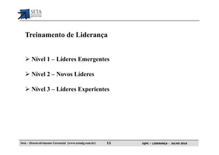 Treinamento de Liderança


       Nível 1 – Líderes Emergentes

       Nível 2 – Novos Líderes

       Nível 3 – Líderes Experientes




Seta – Desenvolvimento Gerencial (www.setadg.com.br)   11   IQPC – LIDERANÇA - JULHO 2010
 