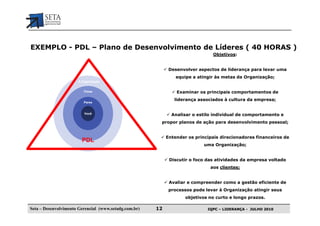 EXEMPLO - PDL – Plano de Desenvolvimento de Líderes ( 40 HORAS )
                                                                               Objetivos:


                                                             Desenvolver aspectos de liderança para levar uma
                                                                equipe a atingir às metas da Organização;
                      A Organização


                         Times                                  Examinar os principais comportamentos de
                                                               liderança associados à cultura da empresa;
                         Pares


                         Você                                 Analisar o estilo individual de comportamento e
                                                        propor planos de ação para desenvolvimento pessoal;


                                                            Entender os principais direcionadores financeiros de
                        PDL
                                                                            uma Organização;


                                                             Discutir o foco das atividades da empresa voltado
                                                                              aos clientes;


                                                             Avaliar e compreender como a gestão eficiente de
                                                             processos pode levar à Organização atingir seus
                                                                    objetivos no curto e longo prazos.

Seta – Desenvolvimento Gerencial (www.setadg.com.br)   12                    IQPC – LIDERANÇA - JULHO 2010
 