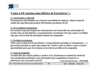 Como a GE montou uma fábrica de Executivos * :
  1 - Cursos para a vida real
  Os programas são definidos em razão da necessidade da empresa. Alguns temas de
  estudo são sugeridos pelo próprio Jeff Immelt, presidente da GE

  2 - Só os melhores participam
  Os executivos que participam dos treinamentos em Crotonville são selecionados de
  acordo com seu desempenho e seu potencial de crescimento. Ou seja: quem é escolhido
  sabe que está na lista dos principais talentos da companhia

  3 - Os líderes prestigiam
  Todo o alto escalão da GE (presidente e vicepresidentes) prestigia os treinamentos — o
  que acaba tornando as aulas uma espécie de “vitrine” para os alunos e uma excelente
  oportunidade para que eles tenham acesso direto aos líderes da companhia

  4 - Nada de blablablá
  As aulas têm um caráter prático e, muitas vezes, funcionam no modelo de estudo de
  caso (analisando problemas reais enfrentados pela companhia). Em geral, os
  professores são exexecutivos da GE                     * Fonte Revista Exame – 18/09/2008
Seta – Desenvolvimento Gerencial (www.setadg.com.br)   14      IQPC – LIDERANÇA - JULHO 2010
 