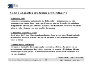 Como a GE montou uma fábrica de Executivos * :

   5 - Imersão total
   Como os programas de treinamento são de imersão — podem durar até três
   semanas —, os alunos têm a chance de deixar um pouco o dia-a-dia do trabalho e
   mergulhar no aprendizado. Durante os cursos, eles ficam em Crotonville em tempo
   integral e não vão para casa nem nos fins de semana

   6 - Incentivo ao convívio social
   A estrutura de Crotonville estimula os alunos a fazer networking. O centro dispõe
   de academia, quadras de tênis e até de um bar onde os executivos se encontram
   todas as noites

   7 - Investimento consistente
   Mesmo nos momentos de desaceleração econômica, a GE não faz cortes em seu
   orçamento de treinamento. Em 2008, a empresa vai investir 1,2 bilhão de dólares
   na educação de seus quase 330 000 funcionários (não apenas em Crotonville, mas
   em todo o mundo)
                                                            * Fonte Revista Exame – 18/09/2008
Seta – Desenvolvimento Gerencial (www.setadg.com.br)   15        IQPC – LIDERANÇA - JULHO 2010
 